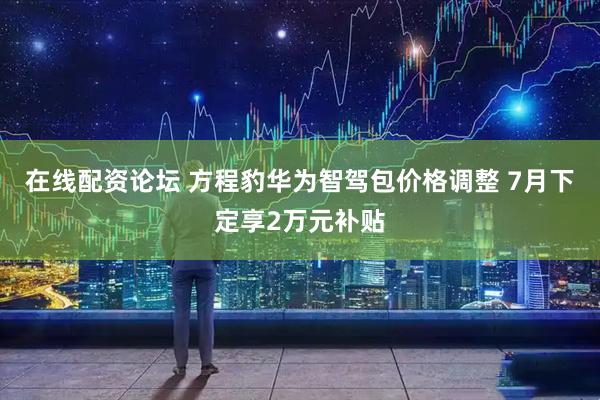 在线配资论坛 方程豹华为智驾包价格调整 7月下定享2万元补贴