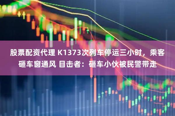 股票配资代理 K1373次列车停运三小时，乘客砸车窗通风 目击者：砸车小伙被民警带走