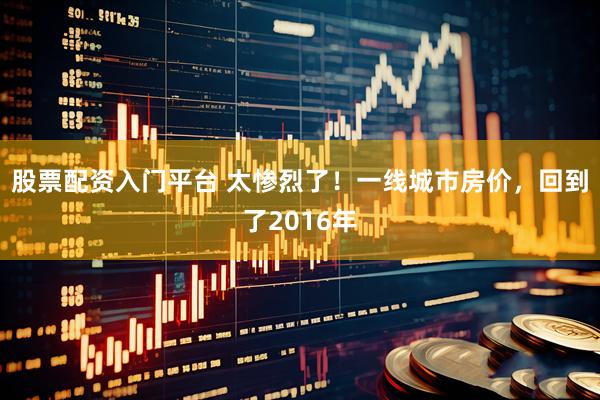 股票配资入门平台 太惨烈了！一线城市房价，回到了2016年