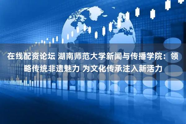 在线配资论坛 湖南师范大学新闻与传播学院：领略传统非遗魅力 为文化传承注入新活力