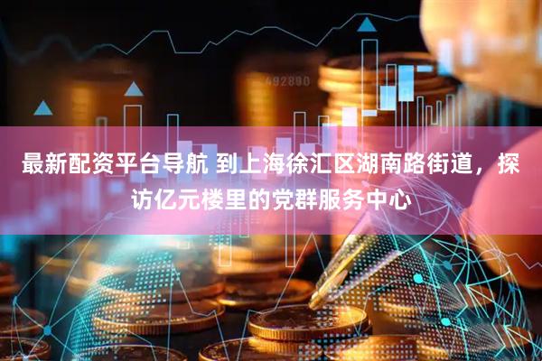 最新配资平台导航 到上海徐汇区湖南路街道，探访亿元楼里的党群服务中心
