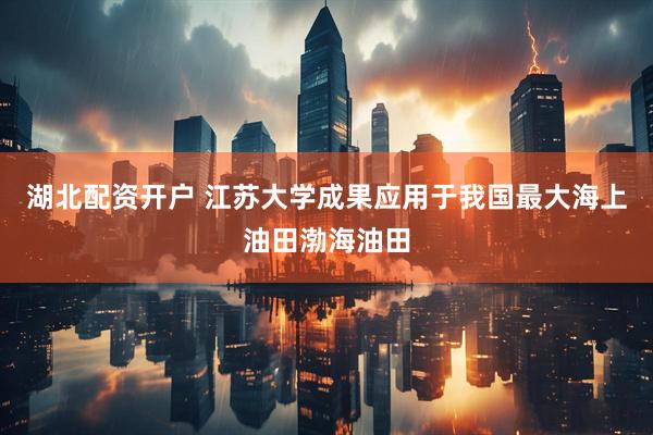 湖北配资开户 江苏大学成果应用于我国最大海上油田渤海油田