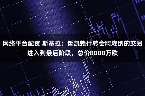 网络平台配资 斯基拉：哲凯赖什转会阿森纳的交易进入到最后阶段，总价8000万欧