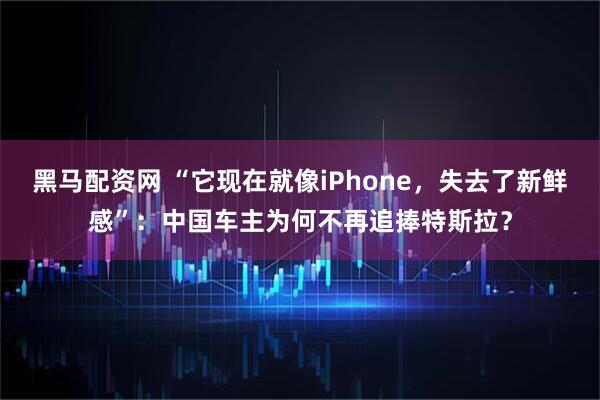 黑马配资网 “它现在就像iPhone，失去了新鲜感”：中国车主为何不再追捧特斯拉？