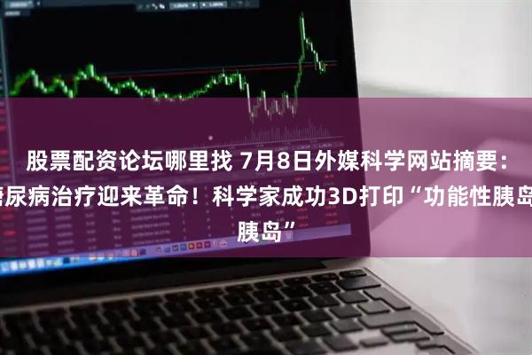 股票配资论坛哪里找 7月8日外媒科学网站摘要：糖尿病治疗迎来革命！科学家成功3D打印“功能性胰岛”