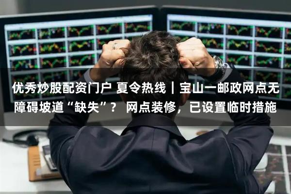 优秀炒股配资门户 夏令热线｜宝山一邮政网点无障碍坡道“缺失”？ 网点装修，已设置临时措施