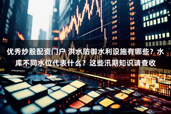 优秀炒股配资门户 洪水防御水利设施有哪些？水库不同水位代表什么？这些汛期知识请查收