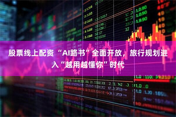 股票线上配资 “AI路书”全面开放，旅行规划进入“越用越懂你”时代