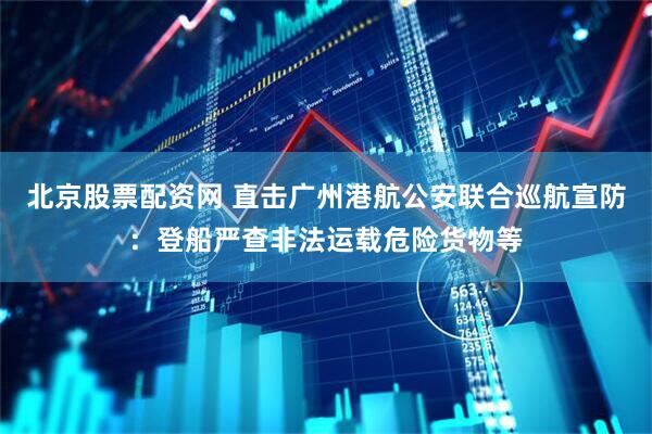 北京股票配资网 直击广州港航公安联合巡航宣防：登船严查非法运载危险货物等