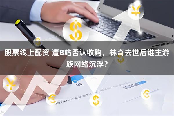 股票线上配资 遭B站否认收购，林奇去世后谁主游族网络沉浮？