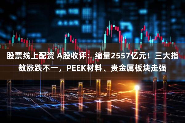 股票线上配资 A股收评：缩量2557亿元！三大指数涨跌不一，PEEK材料、贵金属板块走强