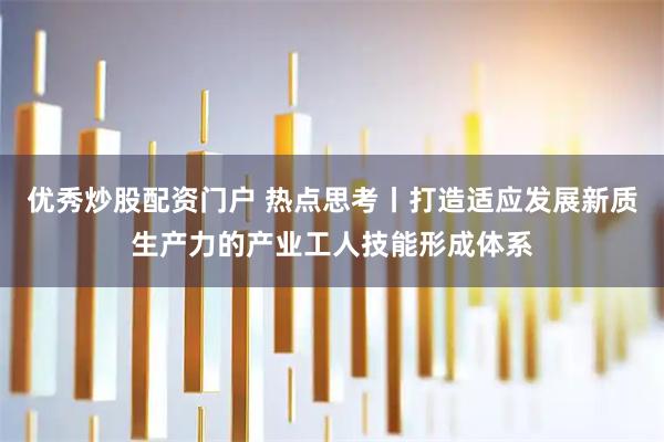 优秀炒股配资门户 热点思考丨打造适应发展新质生产力的产业工人技能形成体系