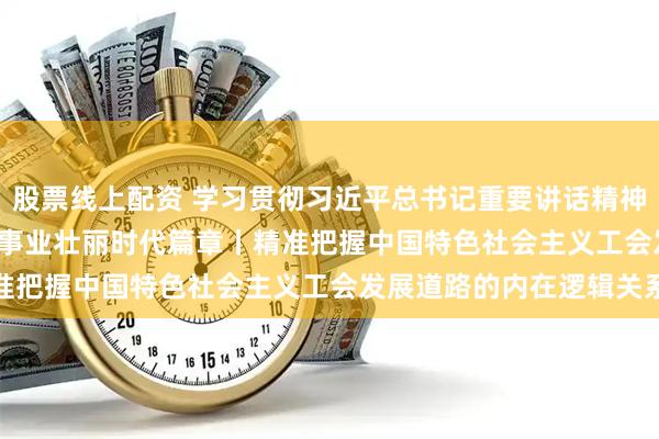 股票线上配资 学习贯彻习近平总书记重要讲话精神&#32;书写工运事业壮丽时代篇章丨精准把握中国特色社会主义工会发展道路的内在逻辑关系