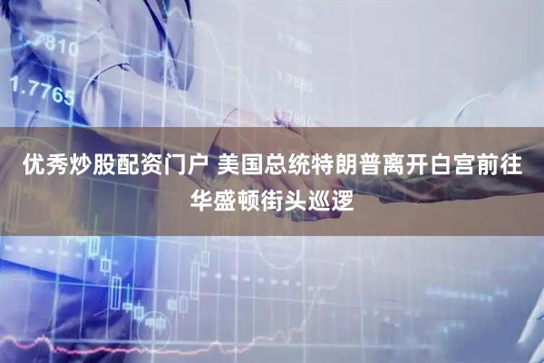 优秀炒股配资门户 美国总统特朗普离开白宫前往华盛顿街头巡逻