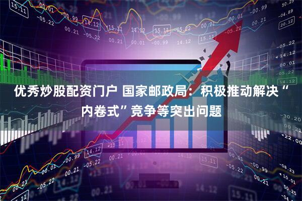 优秀炒股配资门户 国家邮政局：积极推动解决“内卷式”竞争等突出问题