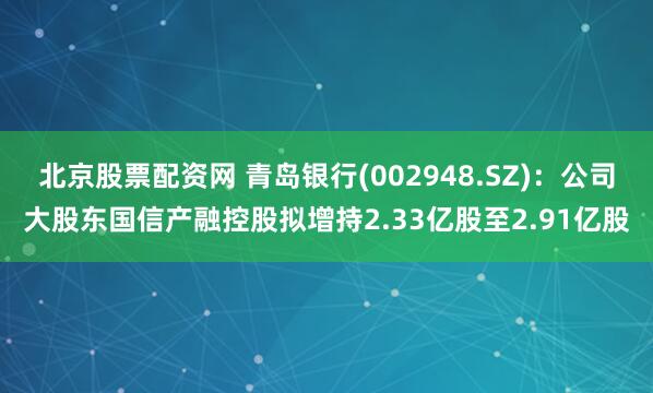 北京股票配资网 青岛银行(002948.SZ)：公司大股东国信产融控股拟增持2.33亿股至2.91亿股