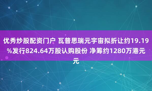 优秀炒股配资门户 瓦普思瑞元宇宙拟折让约19.19%发行824.64万股认购股份 净筹约1280万港元