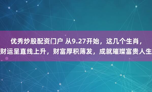 优秀炒股配资门户 从9.27开始，这几个生肖，财运呈直线上升，财富厚积薄发，成就璀璨富贵人生