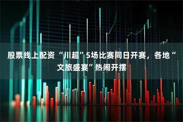 股票线上配资 “川超”5场比赛同日开赛，各地“文旅盛宴”热闹开摆