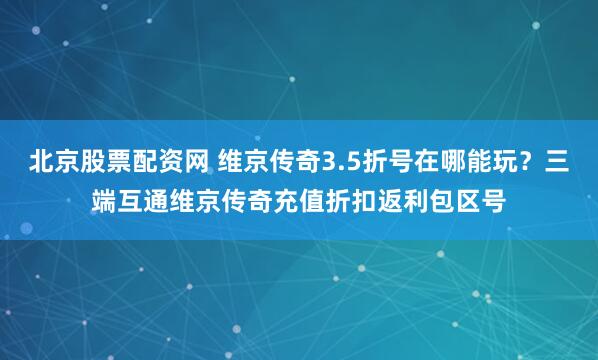 北京股票配资网 维京传奇3.5折号在哪能玩？三端互通维京传奇充值折扣返利包区号