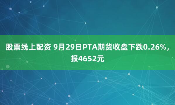 股票线上配资 9月29日PTA期货收盘下跌0.26%，报4652元