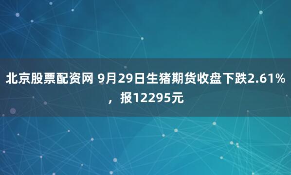 北京股票配资网 9月29日生猪期货收盘下跌2.61%，报12295元