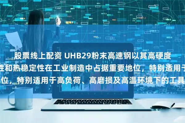 股票线上配资 UHB29粉末高速钢以其高硬度、优异耐磨性、良好韧性和热稳定性在工业制造中占据重要地位，特别适用于高负荷、高磨损及高温环境下的工具和模具制造