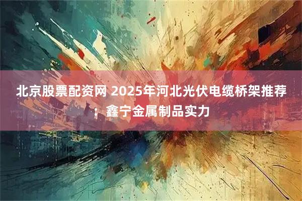 北京股票配资网 2025年河北光伏电缆桥架推荐：鑫宁金属制品实力