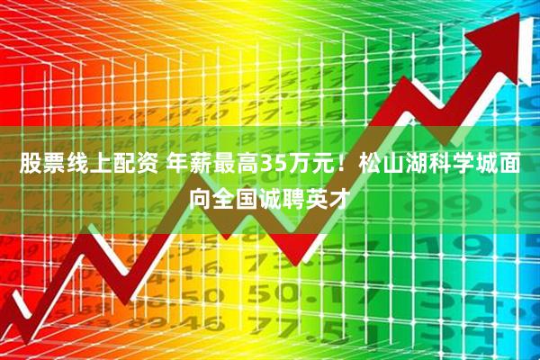 股票线上配资 年薪最高35万元！松山湖科学城面向全国诚聘英才