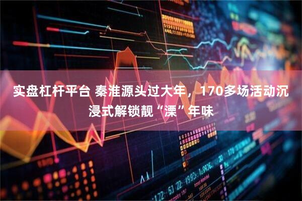 实盘杠杆平台 秦淮源头过大年，170多场活动沉浸式解锁靓“溧”年味