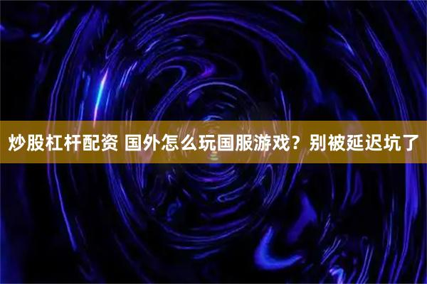 炒股杠杆配资 国外怎么玩国服游戏？别被延迟坑了