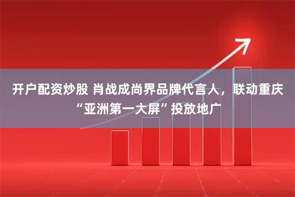 开户配资炒股 肖战成尚界品牌代言人，联动重庆“亚洲第一大屏”投放地广