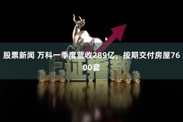 股票新闻 万科一季度营收289亿，按期交付房屋7600套