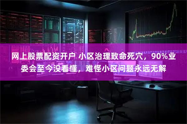 网上股票配资开户 小区治理致命死穴，90%业委会至今没看懂，难怪小区问题永远无解
