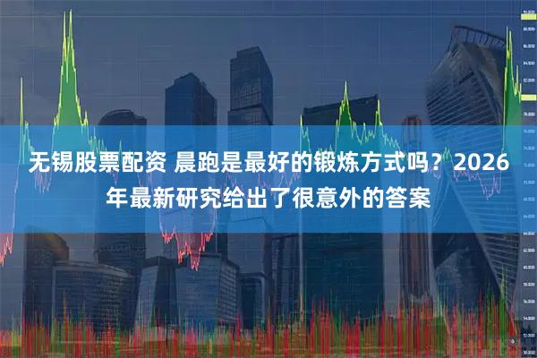 无锡股票配资 晨跑是最好的锻炼方式吗？2026年最新研究给出了很意外的答案
