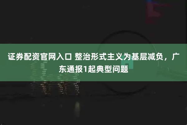 证券配资官网入口 整治形式主义为基层减负，广东通报1起典型问题