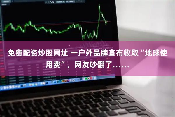 免费配资炒股网址 一户外品牌宣布收取“地球使用费”，网友吵翻了……