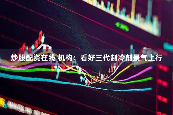炒股配资在线 机构：看好三代制冷剂景气上行