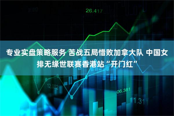专业实盘策略服务 苦战五局惜败加拿大队 中国女排无缘世联赛香港站“开门红”
