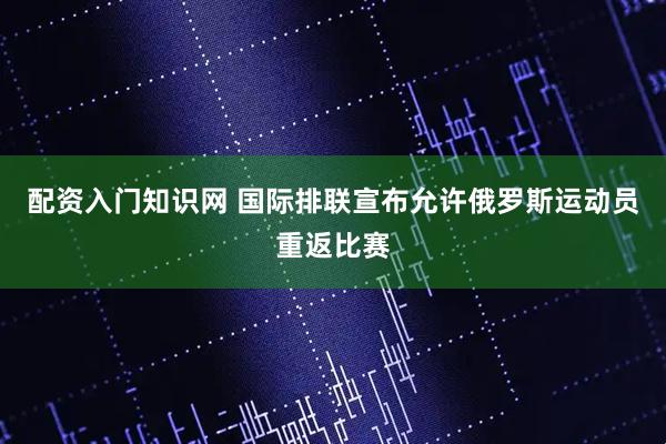 配资入门知识网 国际排联宣布允许俄罗斯运动员重返比赛