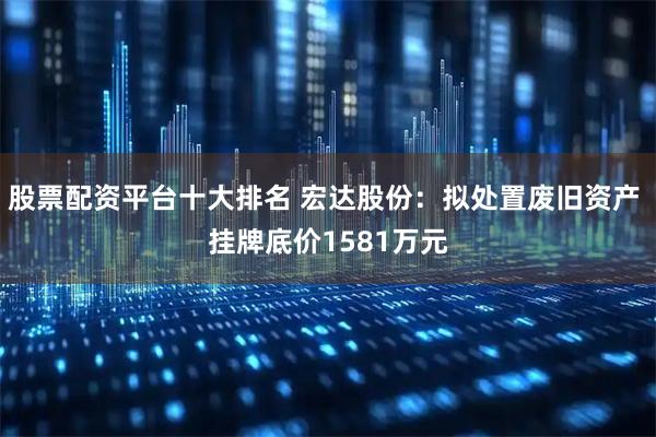 股票配资平台十大排名 宏达股份：拟处置废旧资产 挂牌底价1581万元