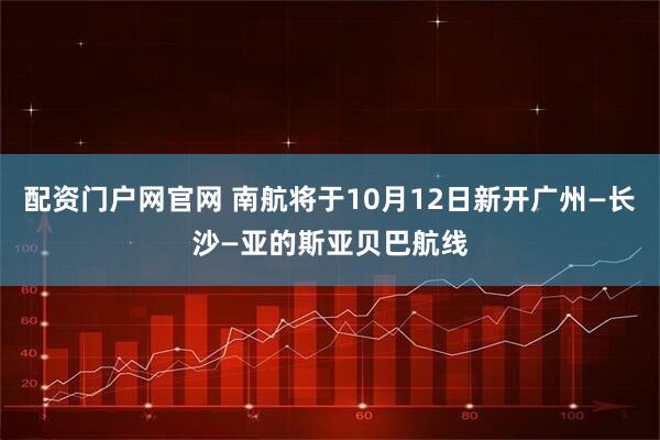 配资门户网官网 南航将于10月12日新开广州—长沙—亚的斯亚贝巴航线