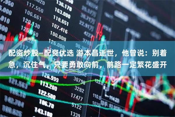 配资炒股—配资优选 游本昌逝世，他曾说：别着急，沉住气，只要勇敢向前，前路一定繁花盛开